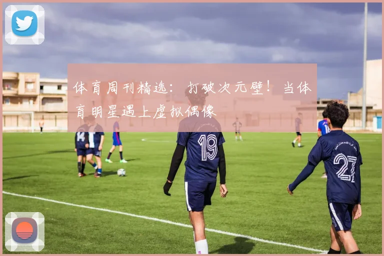 体育周刊精选：打破次元壁！当体育明星遇上虚拟偶像