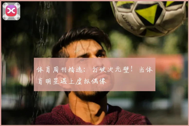 体育周刊精选：打破次元壁！当体育明星遇上虚拟偶像