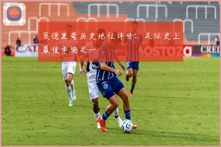 莫德里奇历史地位评价:足坛史上最佳中场之一