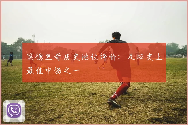 莫德里奇历史地位评价:足坛史上最佳中场之一