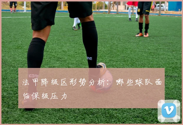 法甲降级区形势分析：哪些球队面临保级压力
