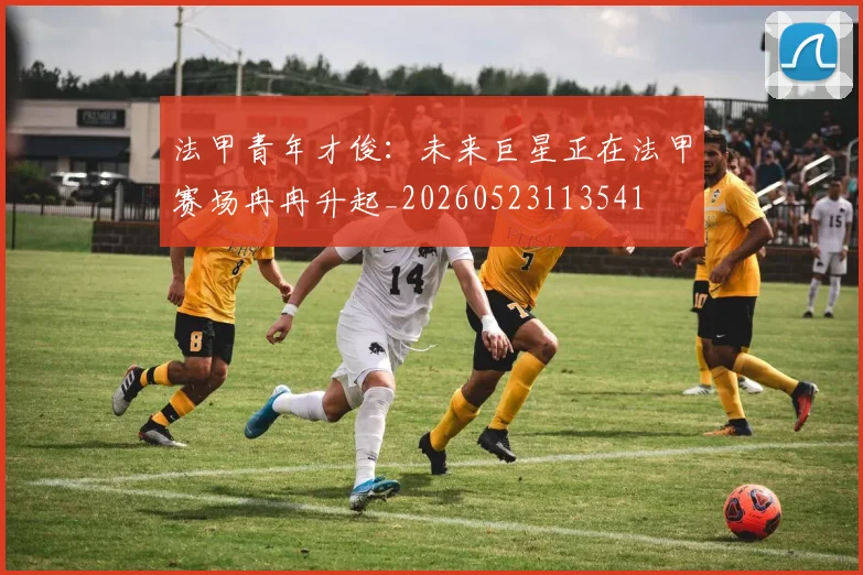 法甲青年才俊：未来巨星正在法甲赛场冉冉升起_20260523113541
