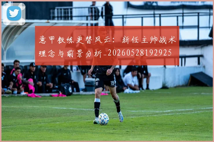 意甲教练更替风云:新任主帅战术理念与前景分析_20260528192925
