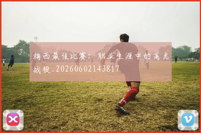 梅西最佳比赛：职业生涯中的高光战役_20260602143817