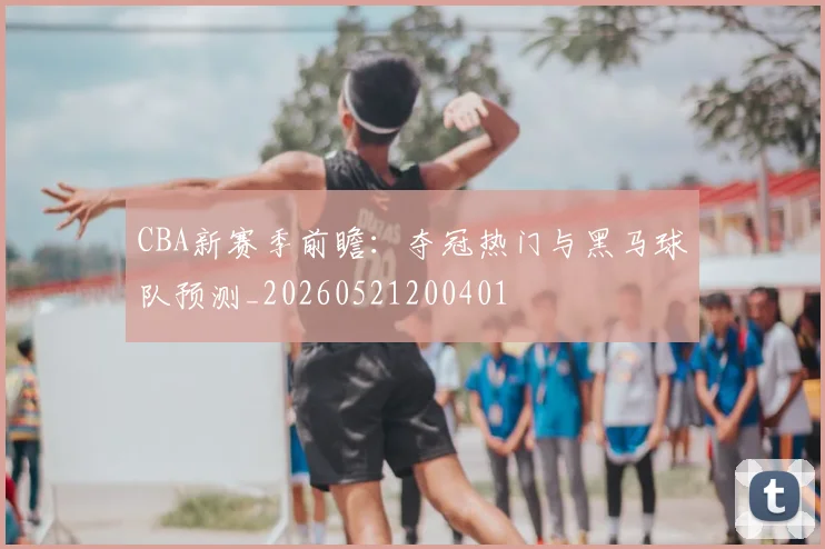 CBA新赛季前瞻：夺冠热门与黑马球队预测_20260521200401